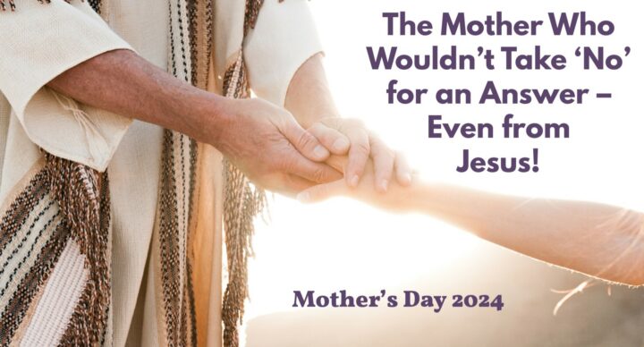 Reflection Questions: The Mother Who Wouldn’t Take ‘No’ for an Answer – Even from Jesus! (Mother’s Day 2024)